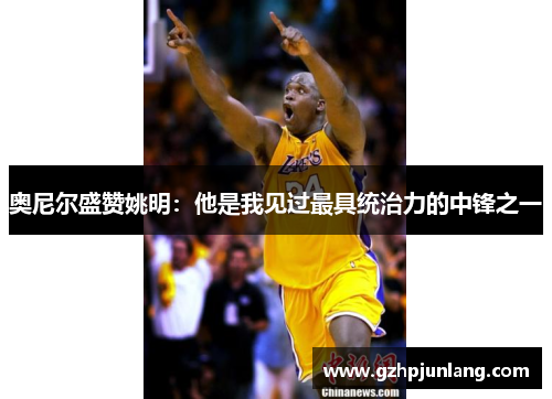 奥尼尔盛赞姚明：他是我见过最具统治力的中锋之一