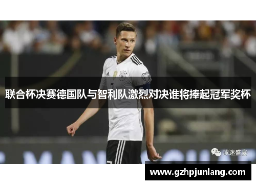 联合杯决赛德国队与智利队激烈对决谁将捧起冠军奖杯